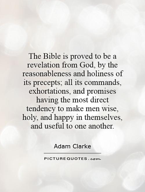 The Bible is proved to be a revelation from God, by the reasonableness and holiness of its precepts; all its commands, exhortations, and promises having the most direct tendency to make men wise, holy, and happy in themselves, and useful to one another Picture Quote #1