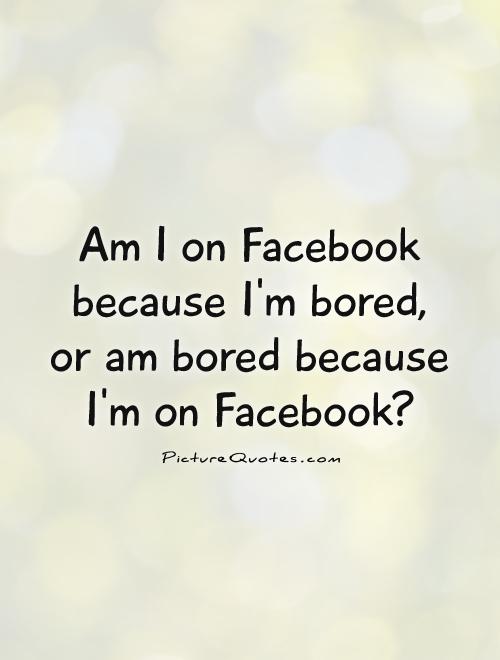Am I on Facebook because I'm bored, or am bored because I'm on Facebook? Picture Quote #1