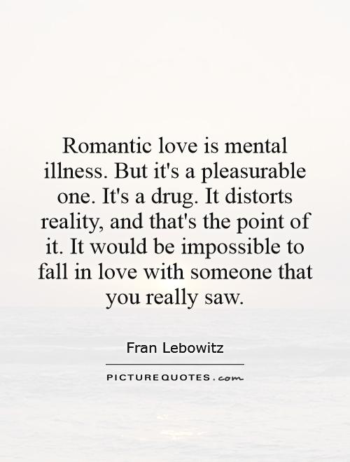 Romantic love is mental illness. But it's a pleasurable one. It's a drug. It distorts reality, and that's the point of it. It would be impossible to fall in love with someone that you really saw Picture Quote #1