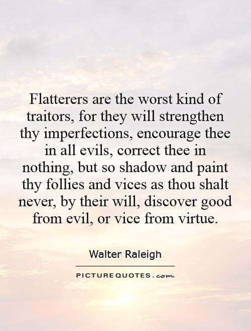 Flatterers are the worst kind of traitors, for they will strengthen thy imperfections, encourage thee in all evils, correct thee in nothing, but so shadow and paint thy follies and vices as thou shalt never, by their will, discover good from evil, or vice from virtue Picture Quote #1