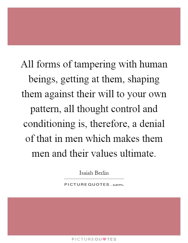 All forms of tampering with human beings, getting at them, shaping them against their will to your own pattern, all thought control and conditioning is, therefore, a denial of that in men which makes them men and their values ultimate Picture Quote #1