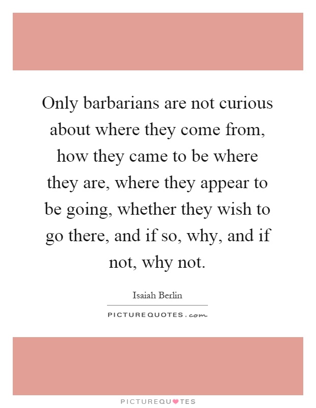 Only barbarians are not curious about where they come from, how they came to be where they are, where they appear to be going, whether they wish to go there, and if so, why, and if not, why not Picture Quote #1