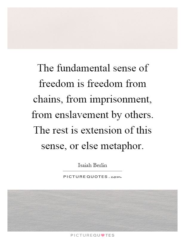 The fundamental sense of freedom is freedom from chains, from imprisonment, from enslavement by others. The rest is extension of this sense, or else metaphor Picture Quote #1