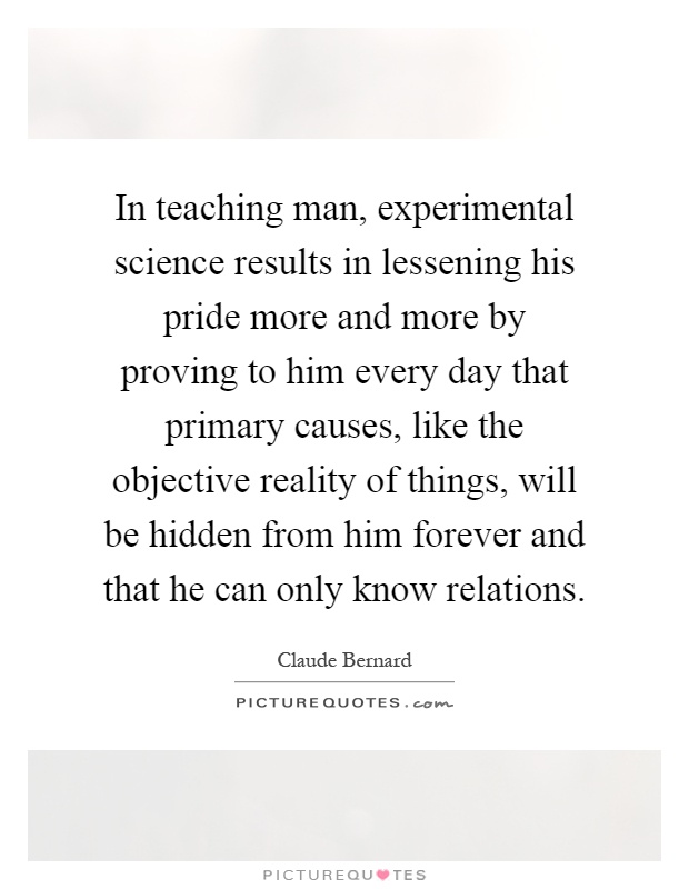 In teaching man, experimental science results in lessening his pride more and more by proving to him every day that primary causes, like the objective reality of things, will be hidden from him forever and that he can only know relations Picture Quote #1