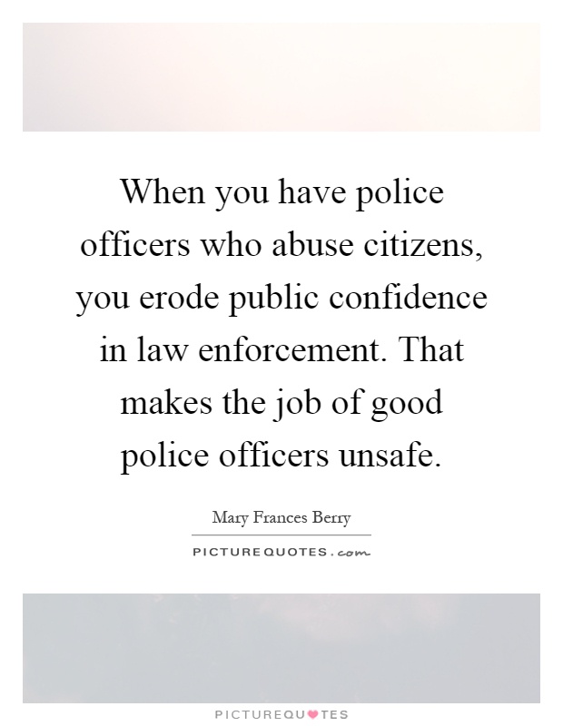 When you have police officers who abuse citizens, you erode public confidence in law enforcement. That makes the job of good police officers unsafe Picture Quote #1