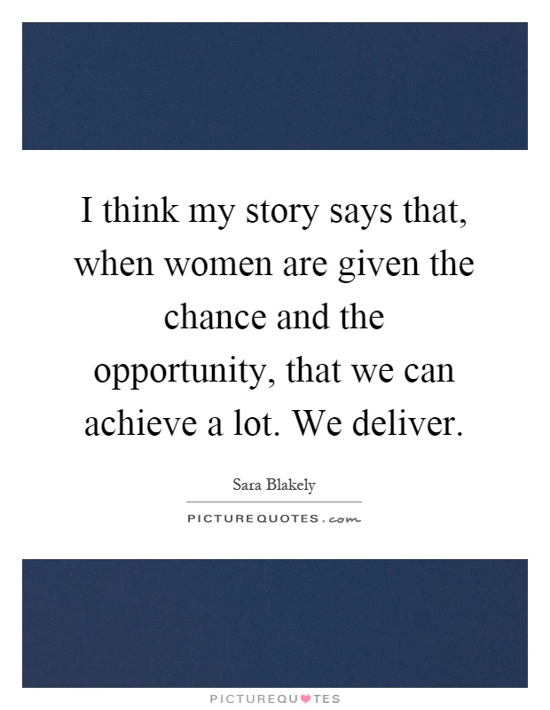I think my story says that, when women are given the chance and the opportunity, that we can achieve a lot. We deliver Picture Quote #1