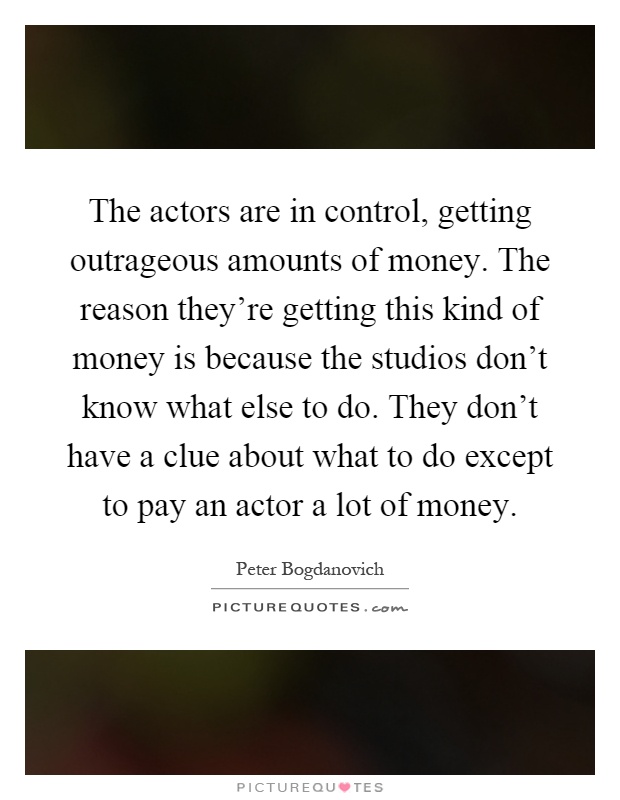 The actors are in control, getting outrageous amounts of money. The reason they’re getting this kind of money is because the studios don’t know what else to do. They don’t have a clue about what to do except to pay an actor a lot of money Picture Quote #1