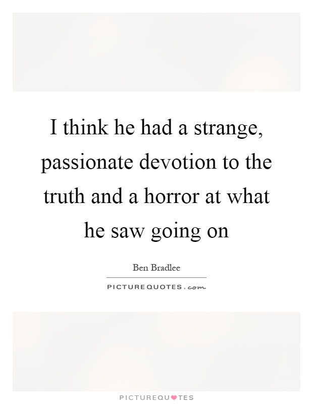 I think he had a strange, passionate devotion to the truth and a horror at what he saw going on Picture Quote #1