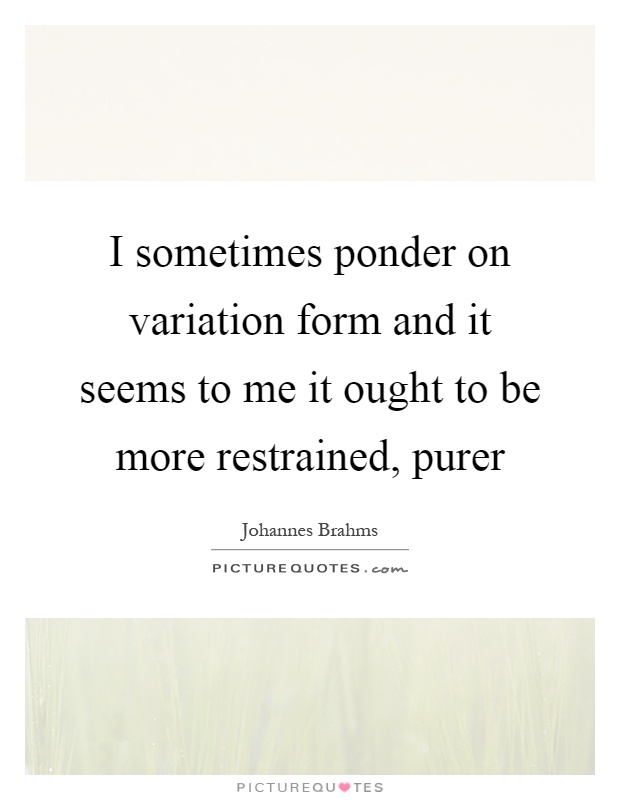 I sometimes ponder on variation form and it seems to me it ought to be more restrained, purer Picture Quote #1