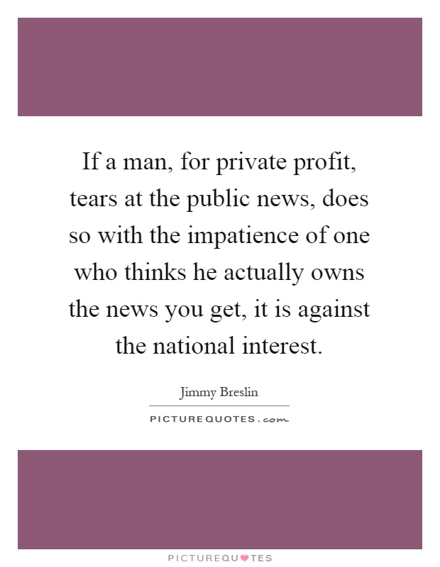 If a man, for private profit, tears at the public news, does so with the impatience of one who thinks he actually owns the news you get, it is against the national interest Picture Quote #1