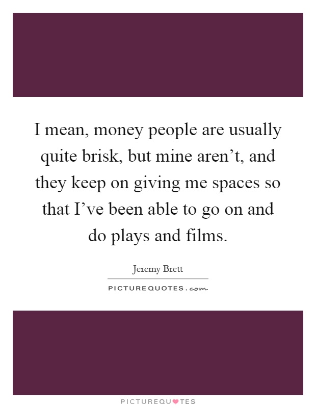 I mean, money people are usually quite brisk, but mine aren’t, and they keep on giving me spaces so that I’ve been able to go on and do plays and films Picture Quote #1