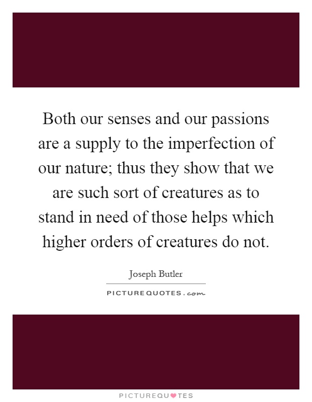 Both our senses and our passions are a supply to the imperfection of our nature; thus they show that we are such sort of creatures as to stand in need of those helps which higher orders of creatures do not Picture Quote #1