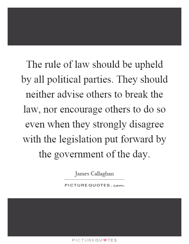 The rule of law should be upheld by all political parties. They should neither advise others to break the law, nor encourage others to do so even when they strongly disagree with the legislation put forward by the government of the day Picture Quote #1