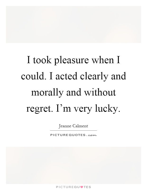 I took pleasure when I could. I acted clearly and morally and without regret. I’m very lucky Picture Quote #1