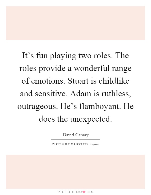 It’s fun playing two roles. The roles provide a wonderful range of emotions. Stuart is childlike and sensitive. Adam is ruthless, outrageous. He’s flamboyant. He does the unexpected Picture Quote #1