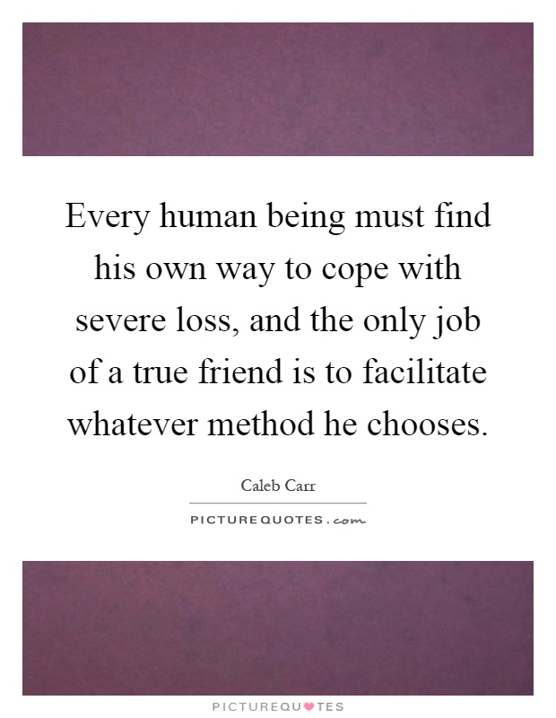 Every human being must find his own way to cope with severe loss, and the only job of a true friend is to facilitate whatever method he chooses Picture Quote #1