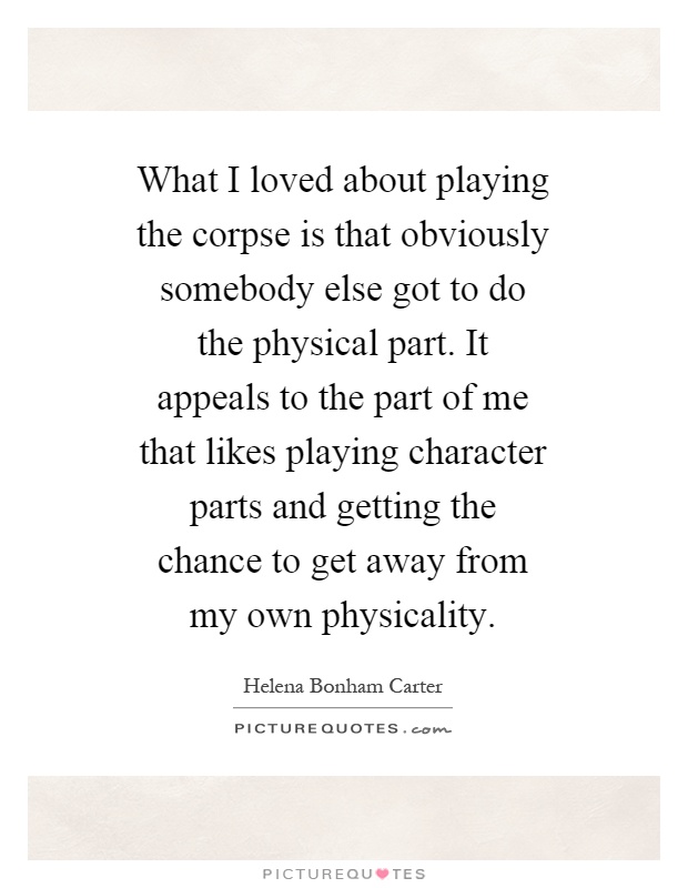 What I loved about playing the corpse is that obviously somebody else got to do the physical part. It appeals to the part of me that likes playing character parts and getting the chance to get away from my own physicality Picture Quote #1