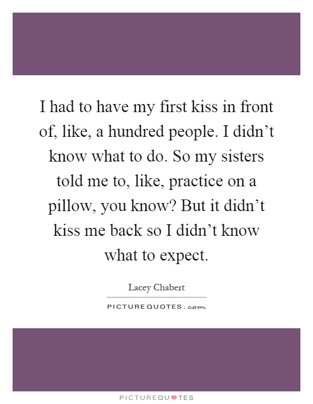 I had to have my first kiss in front of, like, a hundred people. I didn't know what to do. So my sisters told me to, like, practice on a pillow, you know? But it didn't kiss me back so I didn't know what to expect Picture Quote #1