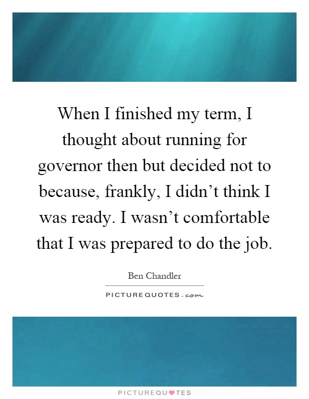 When I finished my term, I thought about running for governor then but decided not to because, frankly, I didn’t think I was ready. I wasn’t comfortable that I was prepared to do the job Picture Quote #1