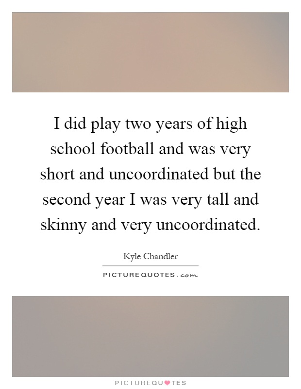 I did play two years of high school football and was very short and uncoordinated but the second year I was very tall and skinny and very uncoordinated Picture Quote #1