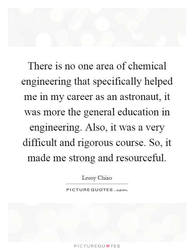 There is no one area of chemical engineering that specifically helped me in my career as an astronaut, it was more the general education in engineering. Also, it was a very difficult and rigorous course. So, it made me strong and resourceful Picture Quote #1
