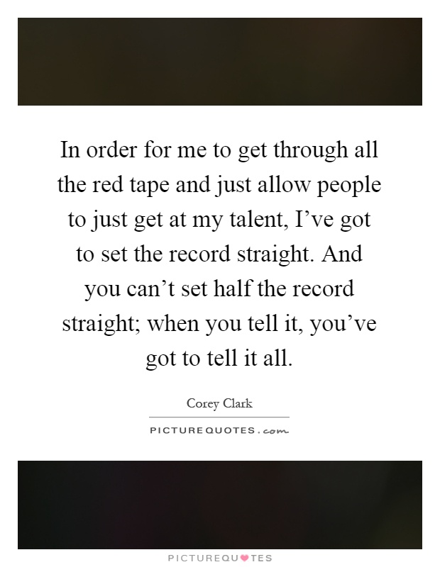 In order for me to get through all the red tape and just allow people to just get at my talent, I’ve got to set the record straight. And you can’t set half the record straight; when you tell it, you’ve got to tell it all Picture Quote #1