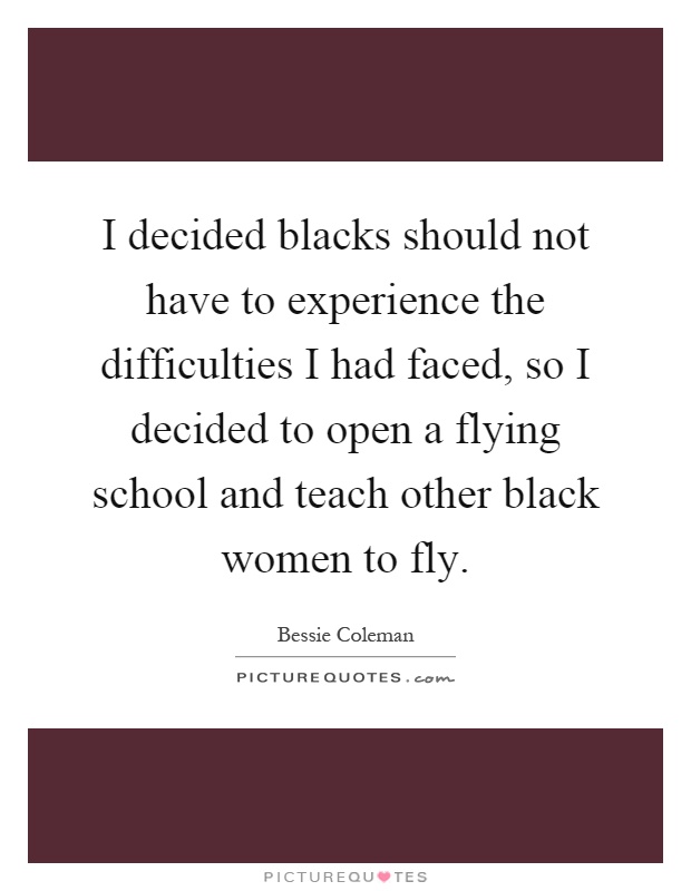 I decided blacks should not have to experience the difficulties I had faced, so I decided to open a flying school and teach other black women to fly Picture Quote #1