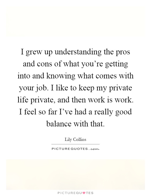 I grew up understanding the pros and cons of what you’re getting into and knowing what comes with your job. I like to keep my private life private, and then work is work. I feel so far I’ve had a really good balance with that Picture Quote #1