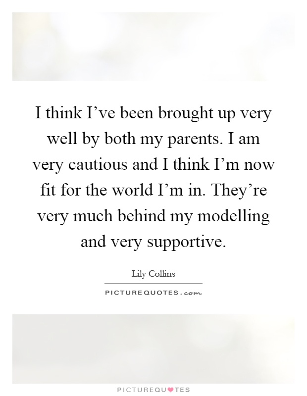 I think I’ve been brought up very well by both my parents. I am very cautious and I think I’m now fit for the world I’m in. They’re very much behind my modelling and very supportive Picture Quote #1