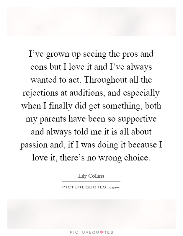 I’ve grown up seeing the pros and cons but I love it and I’ve always wanted to act. Throughout all the rejections at auditions, and especially when I finally did get something, both my parents have been so supportive and always told me it is all about passion and, if I was doing it because I love it, there’s no wrong choice Picture Quote #1