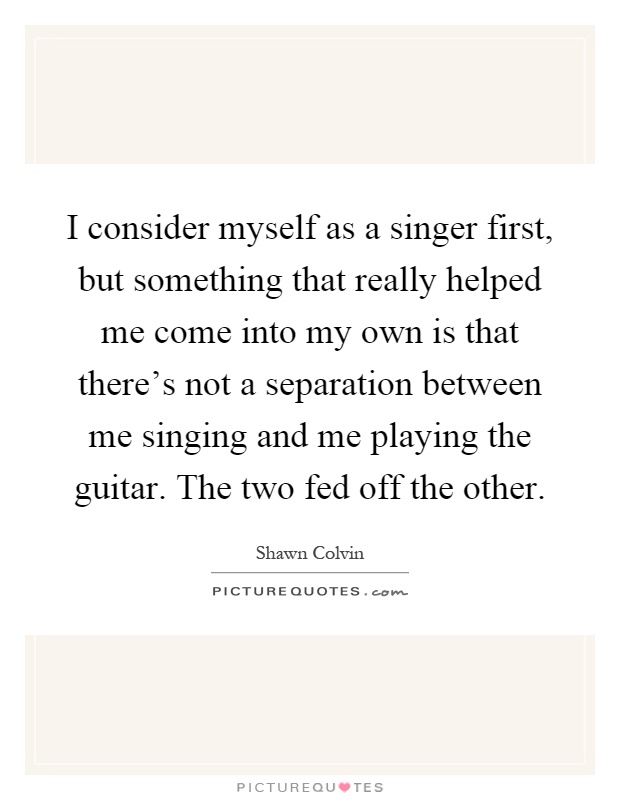 I consider myself as a singer first, but something that really helped me come into my own is that there's not a separation between me singing and me playing the guitar. The two fed off the other Picture Quote #1