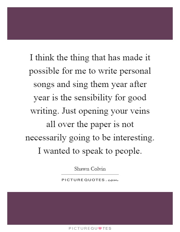 I think the thing that has made it possible for me to write personal songs and sing them year after year is the sensibility for good writing. Just opening your veins all over the paper is not necessarily going to be interesting. I wanted to speak to people Picture Quote #1