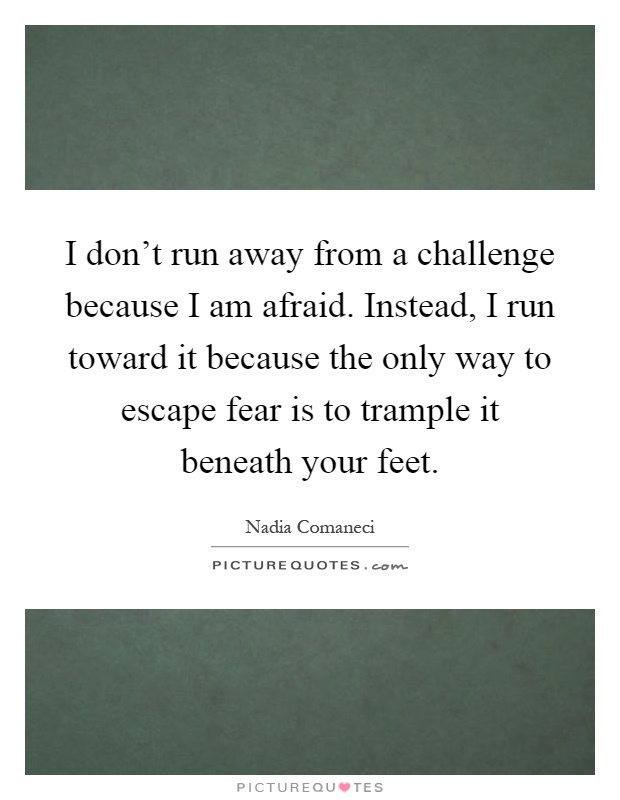 I don’t run away from a challenge because I am afraid. Instead, I run toward it because the only way to escape fear is to trample it beneath your feet Picture Quote #1