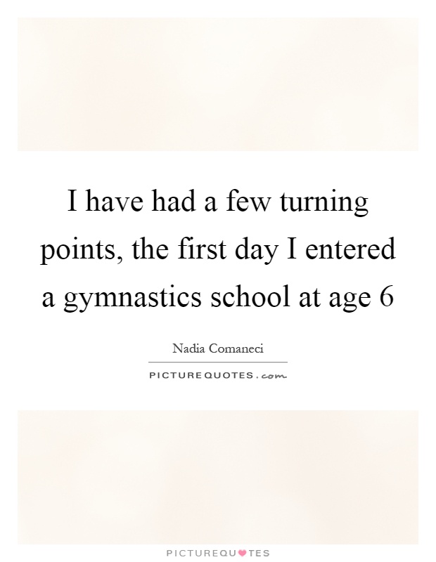 I have had a few turning points, the first day I entered a gymnastics school at age 6 Picture Quote #1