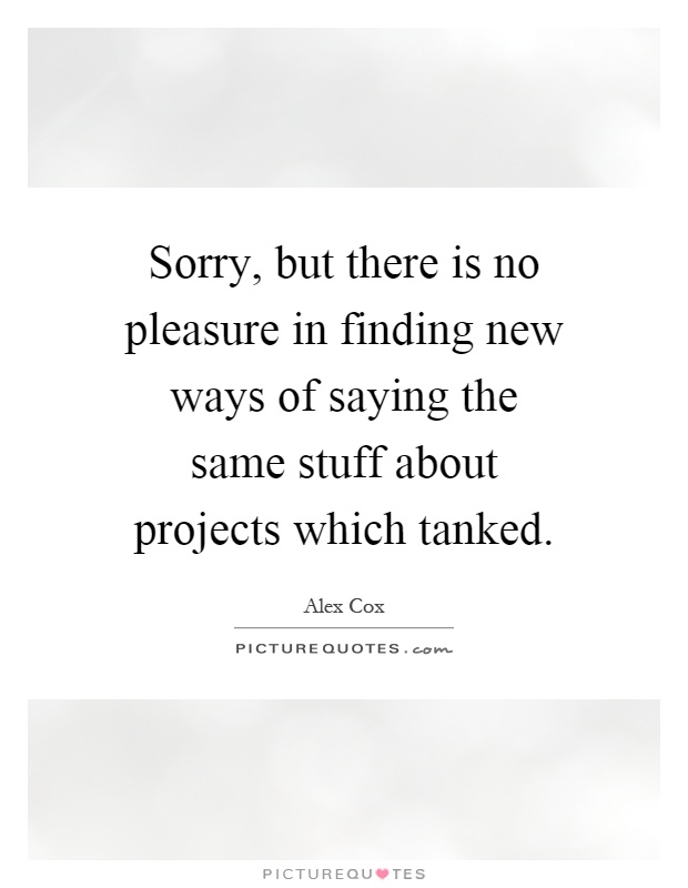 Sorry, but there is no pleasure in finding new ways of saying the same stuff about projects which tanked Picture Quote #1