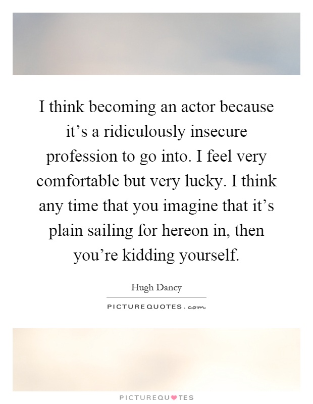 I think becoming an actor because it’s a ridiculously insecure profession to go into. I feel very comfortable but very lucky. I think any time that you imagine that it’s plain sailing for hereon in, then you’re kidding yourself Picture Quote #1