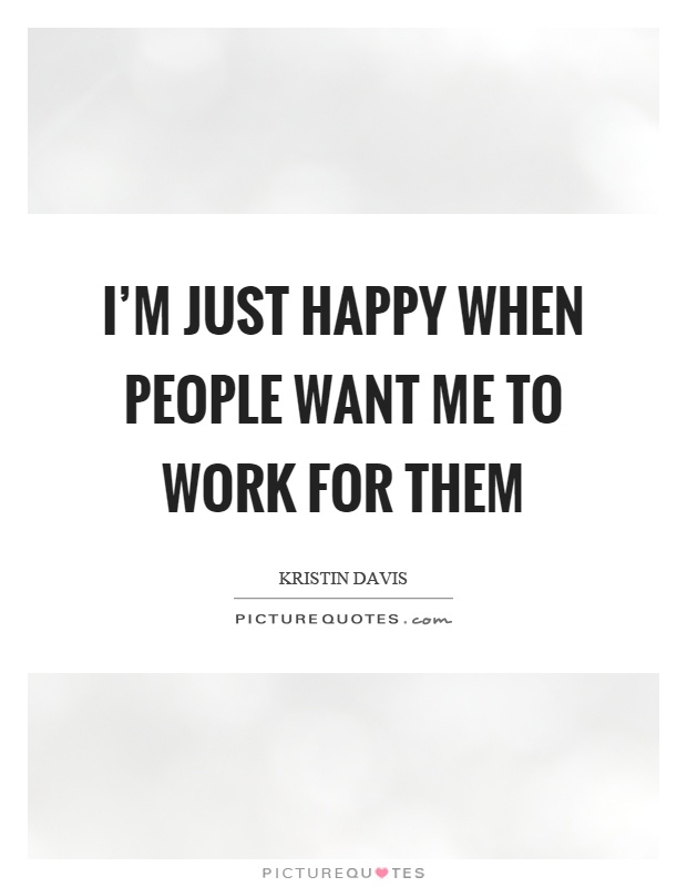 I’m just happy when people want me to work for them Picture Quote #1