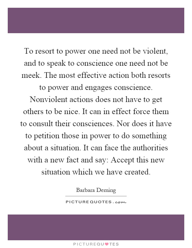 To resort to power one need not be violent, and to speak to conscience one need not be meek. The most effective action both resorts to power and engages conscience. Nonviolent actions does not have to get others to be nice. It can in effect force them to consult their consciences. Nor does it have to petition those in power to do something about a situation. It can face the authorities with a new fact and say: Accept this new situation which we have created Picture Quote #1