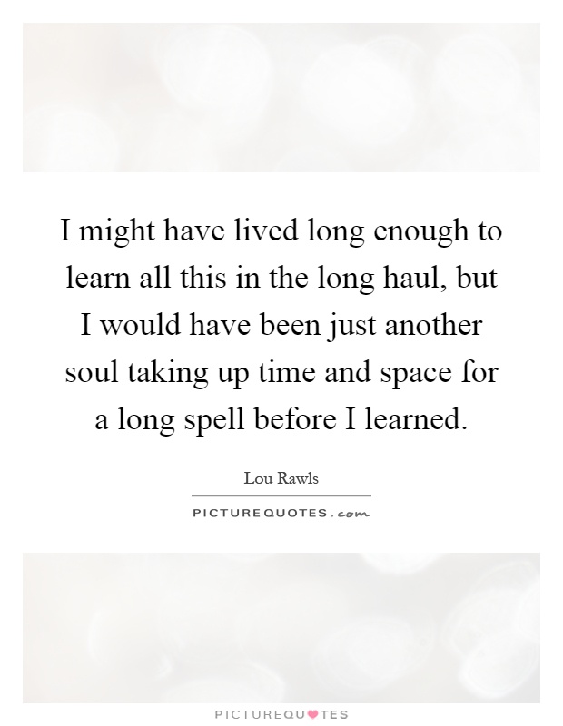 I might have lived long enough to learn all this in the long haul, but I would have been just another soul taking up time and space for a long spell before I learned Picture Quote #1