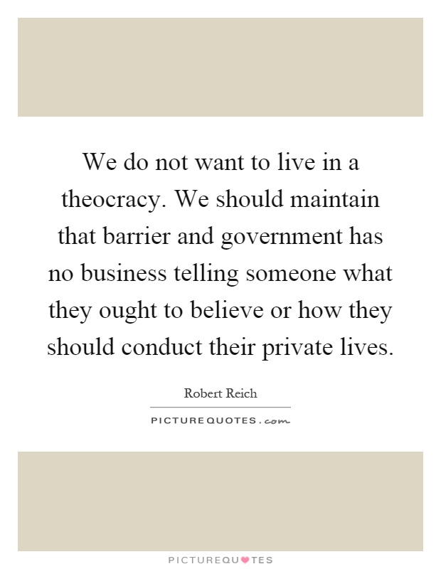 We do not want to live in a theocracy. We should maintain that barrier and government has no business telling someone what they ought to believe or how they should conduct their private lives Picture Quote #1