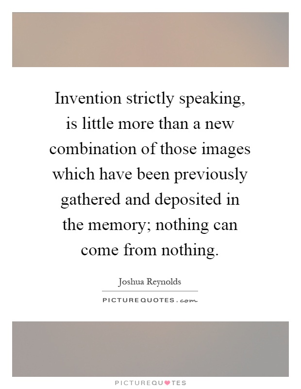 Invention strictly speaking, is little more than a new combination of those images which have been previously gathered and deposited in the memory; nothing can come from nothing Picture Quote #1
