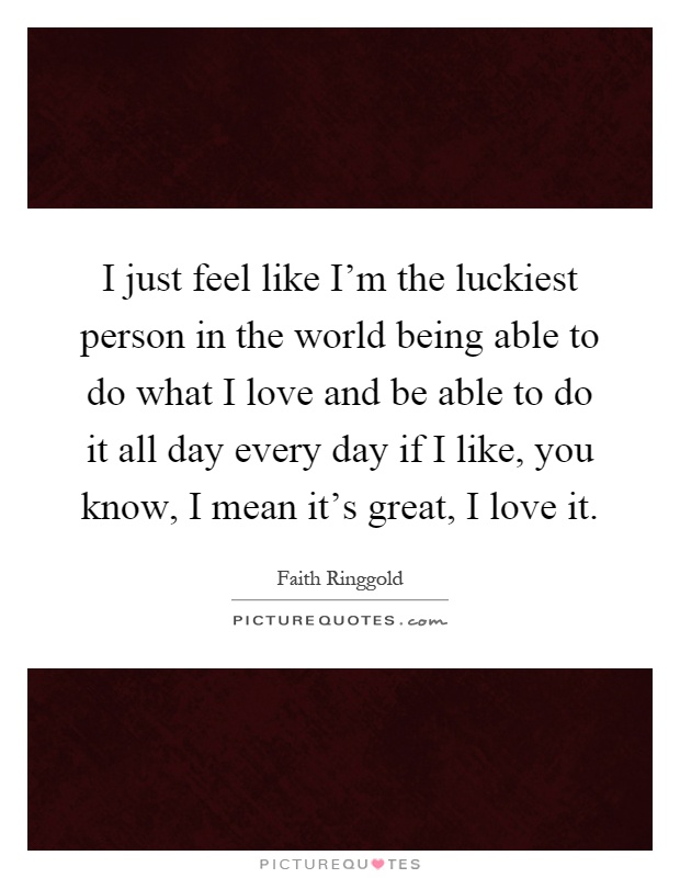 I just feel like I’m the luckiest person in the world being able to do what I love and be able to do it all day every day if I like, you know, I mean it’s great, I love it Picture Quote #1