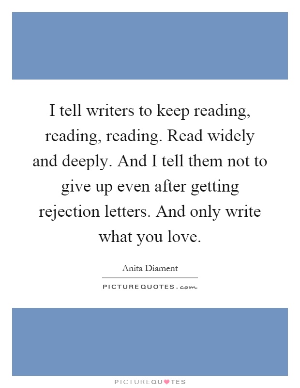 I tell writers to keep reading, reading, reading. Read widely and deeply. And I tell them not to give up even after getting rejection letters. And only write what you love Picture Quote #1