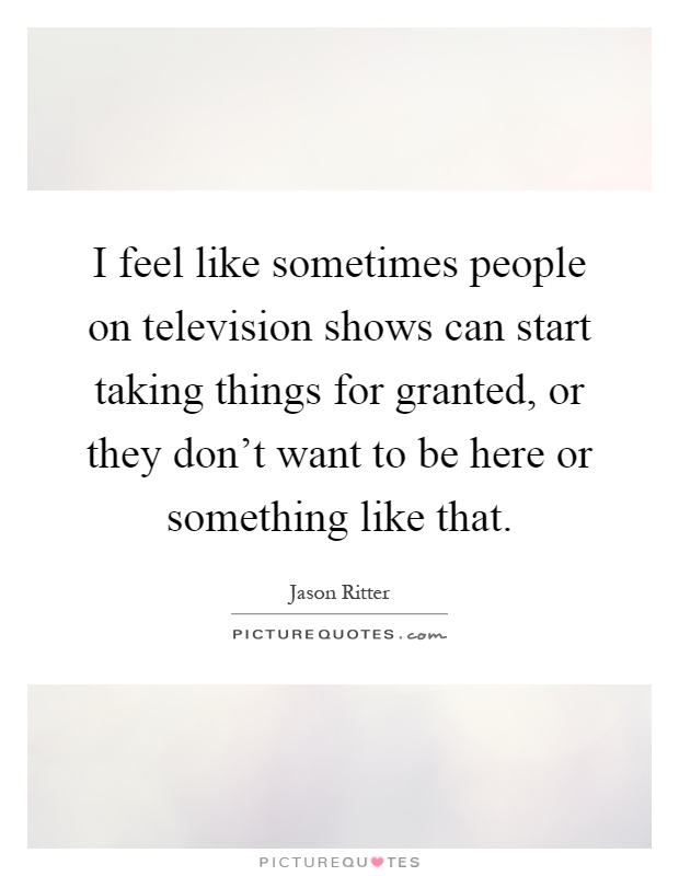 I feel like sometimes people on television shows can start taking things for granted, or they don’t want to be here or something like that Picture Quote #1