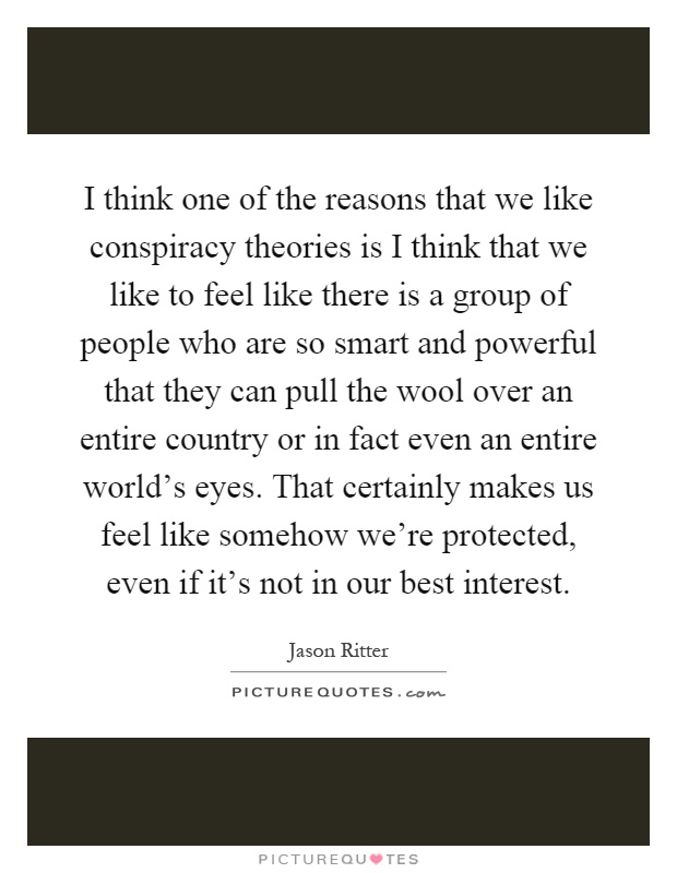 I think one of the reasons that we like conspiracy theories is I think that we like to feel like there is a group of people who are so smart and powerful that they can pull the wool over an entire country or in fact even an entire world’s eyes. That certainly makes us feel like somehow we’re protected, even if it’s not in our best interest Picture Quote #1