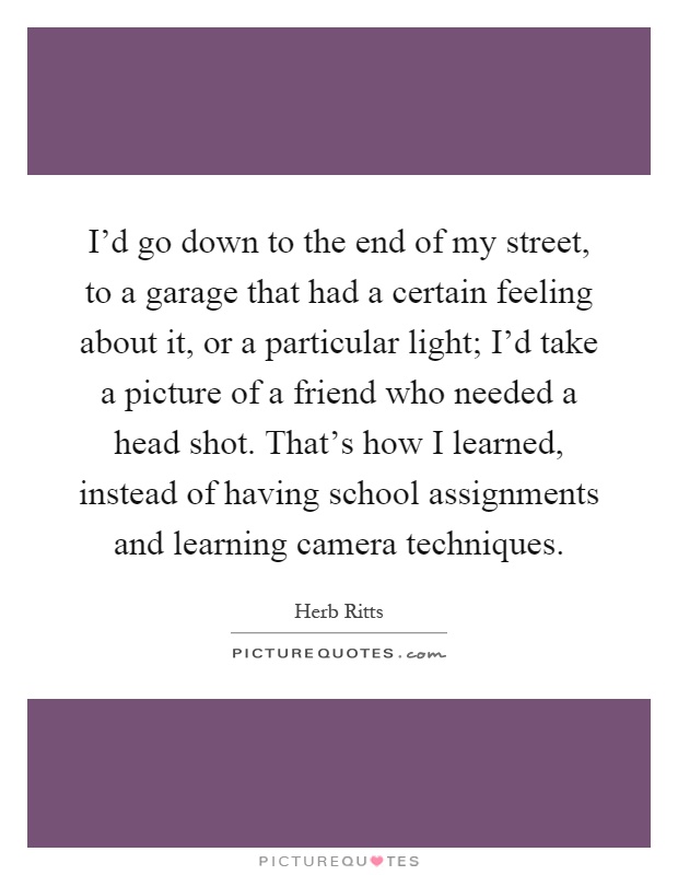 I’d go down to the end of my street, to a garage that had a certain feeling about it, or a particular light; I’d take a picture of a friend who needed a head shot. That’s how I learned, instead of having school assignments and learning camera techniques Picture Quote #1