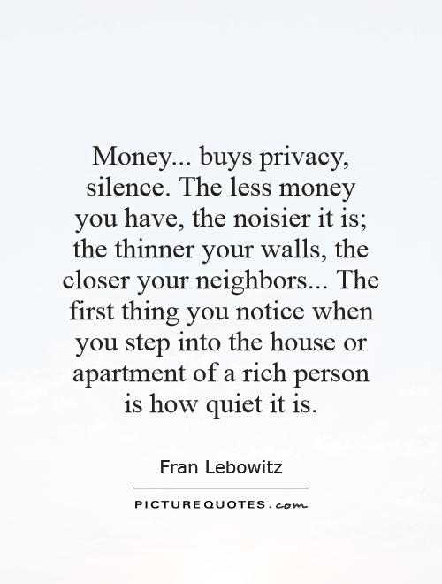 Money... buys privacy, silence. The less money you have, the noisier it is; the thinner your walls, the closer your neighbors... The first thing you notice when you step into the house or apartment of a rich person is how quiet it is Picture Quote #1