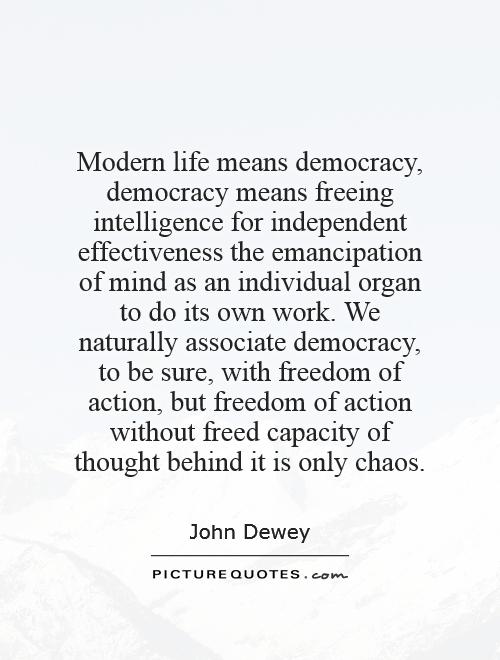 Modern life means democracy, democracy means freeing intelligence for independent effectiveness   the emancipation of mind as an individual organ to do its own work. We naturally associate democracy, to be sure, with freedom of action, but freedom of action without freed capacity of thought behind it is only chaos Picture Quote #1