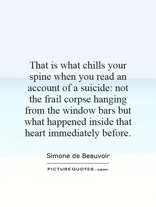 That is what chills your spine when you read an account of a suicide: not the frail corpse hanging from the window bars but what happened inside that heart immediately before Picture Quote #1