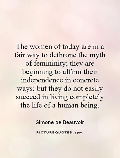 The women of today are in a fair way to dethrone the myth of femininity; they are beginning to affirm their independence in concrete ways; but they do not easily succeed in living completely the life of a human being Picture Quote #1